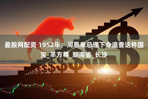 盈股网配资 1952年，周恩来总理下令追查这件国宝_羊方尊_湖南省_长沙