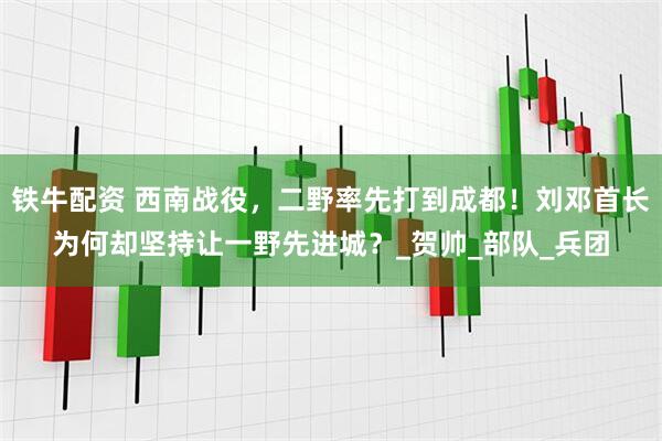 铁牛配资 西南战役，二野率先打到成都！刘邓首长为何却坚持让一野先进城？_贺帅_部队_兵团