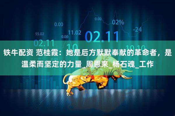 铁牛配资 范桂霞：她是后方默默奉献的革命者，是温柔而坚定的力量_周恩来_杨石魂_工作