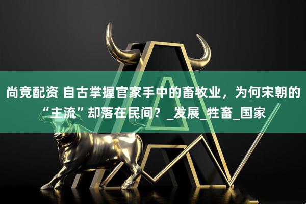 尚竞配资 自古掌握官家手中的畜牧业，为何宋朝的“主流”却落在民间？_发展_牲畜_国家