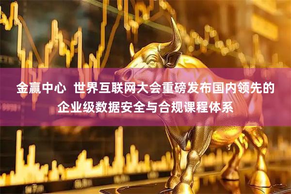 金赢中心  世界互联网大会重磅发布国内领先的企业级数据安全与合规课程体系