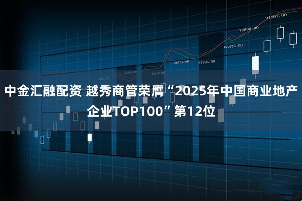 中金汇融配资 越秀商管荣膺“2025年中国商业地产企业TOP100”第12位