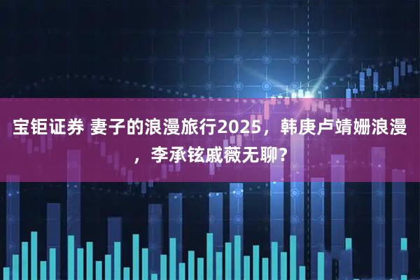 宝钜证券 妻子的浪漫旅行2025，韩庚卢靖姗浪漫，李承铉戚薇无聊？
