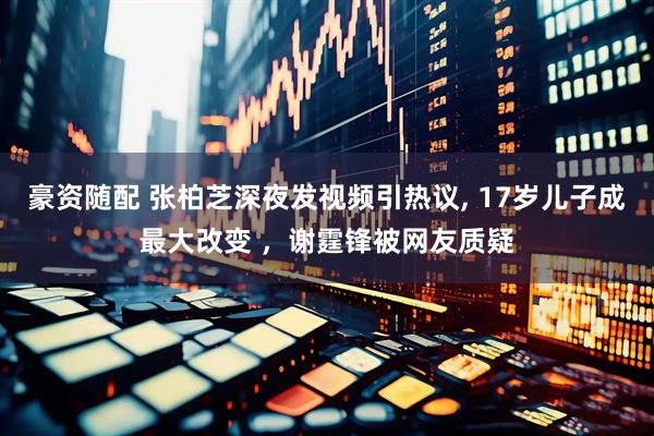 豪资随配 张柏芝深夜发视频引热议, 17岁儿子成最大改变 ，谢霆锋被网友质疑