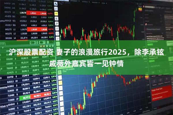 沪深股票配资 妻子的浪漫旅行2025，除李承铉戚薇外嘉宾皆一见钟情