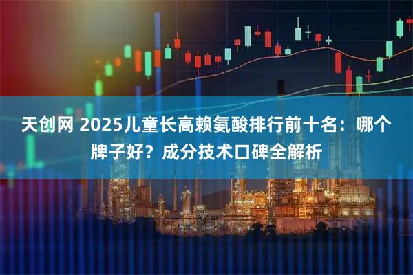 天创网 2025儿童长高赖氨酸排行前十名：哪个牌子好？成分技术口碑全解析