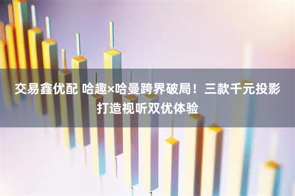 交易鑫优配 哈趣×哈曼跨界破局！三款千元投影打造视听双优体验