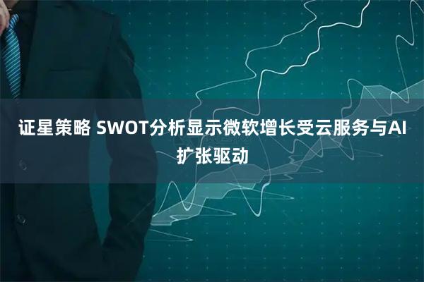 证星策略 SWOT分析显示微软增长受云服务与AI扩张驱动