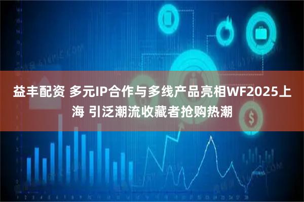 益丰配资 多元IP合作与多线产品亮相WF2025上海 引泛潮流收藏者抢购热潮