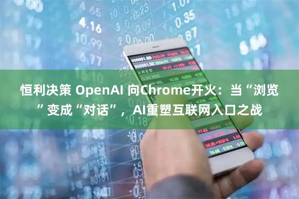 恒利决策 OpenAI 向Chrome开火：当“浏览”变成“对话”，AI重塑互联网入口之战