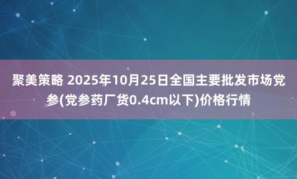 聚美策略 2025年10月25日全国主要批发市场党参(党参药厂货0.4cm以下)价格行情