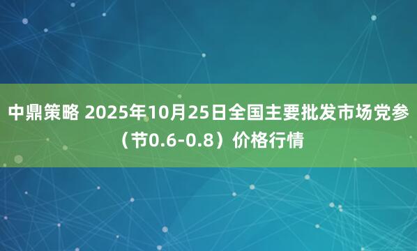 中鼎策略 2025年10月25日全国主要批发市场党参（节0.6-0.8）价格行情