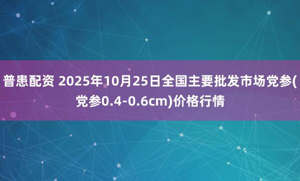 普患配资 2025年10月25日全国主要批发市场党参(党参0.4-0.6cm)价格行情