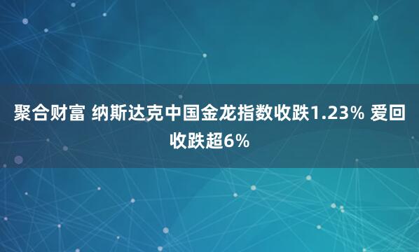 聚合财富 纳斯达克中国金龙指数收跌1.23% 爱回收跌超6%