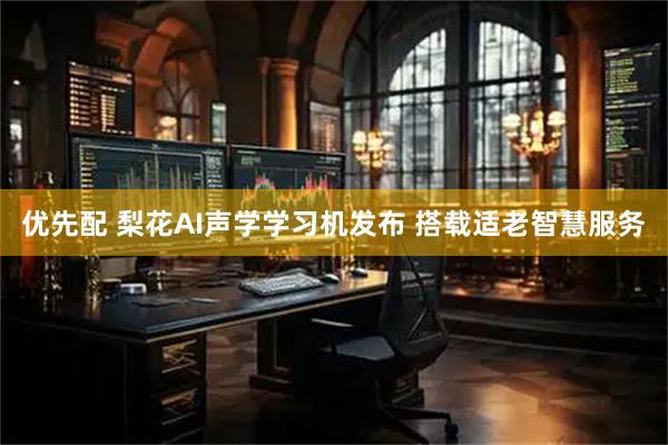 优先配 梨花AI声学学习机发布 搭载适老智慧服务
