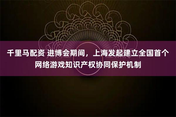 千里马配资 进博会期间，上海发起建立全国首个网络游戏知识产权协同保护机制