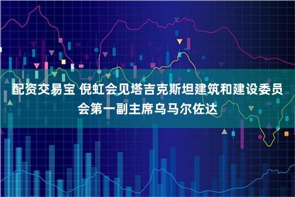 配资交易宝 倪虹会见塔吉克斯坦建筑和建设委员会第一副主席乌马尔佐达