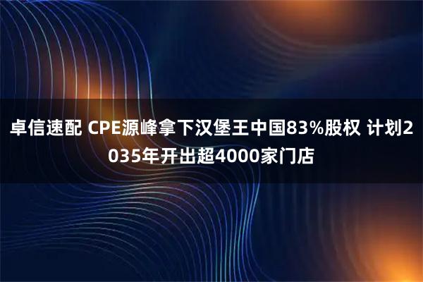 卓信速配 CPE源峰拿下汉堡王中国83%股权 计划2035年开出超4000家门店