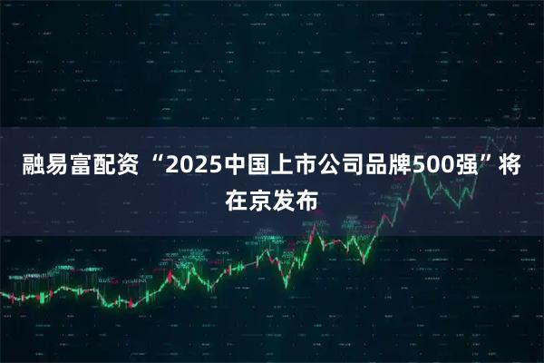 融易富配资 “2025中国上市公司品牌500强”将在京发布