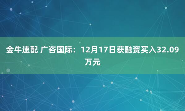 金牛速配 广咨国际：12月17日获融资买入32.09万元