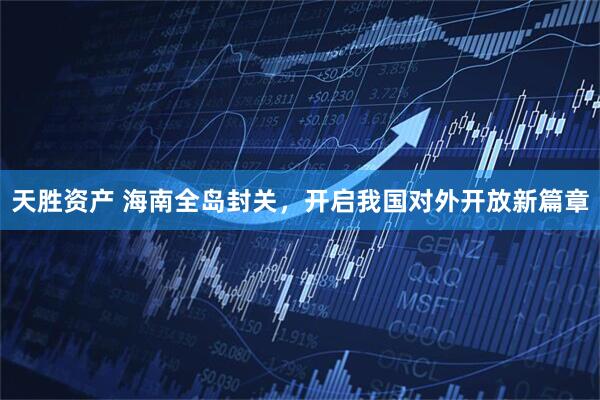天胜资产 海南全岛封关,开启我国对外开放新篇章