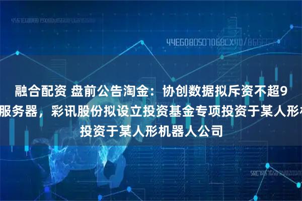 融合配资 盘前公告淘金：协创数据拟斥资不超90亿元采购服务器，彩讯股份拟设立投资基金专项投资于某人形机器人公司
